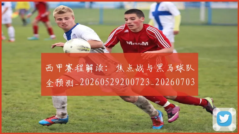 西甲赛程解读：焦点战与黑马球队全预测_20260529200723_20260703181925