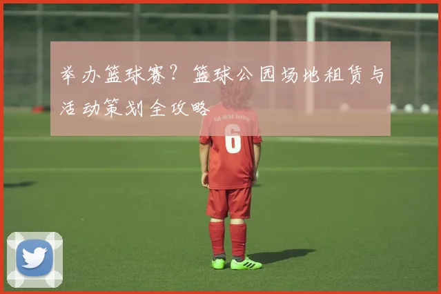 举办篮球赛？篮球公园场地租赁与活动策划全攻略