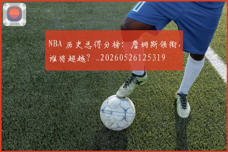 NBA 历史总得分榜：詹姆斯领衔，谁将超越？_20260526125319