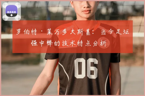 罗伯特·莱万多夫斯基:当今足坛最强中锋的技术特点分析